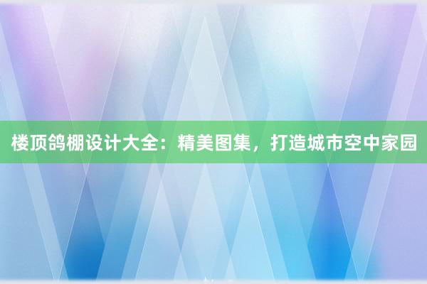 楼顶鸽棚设计大全：精美图集，打造城市空中家园